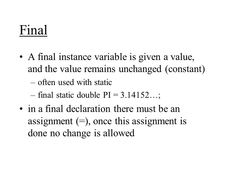 Final A final instance variable is given a value, and the value remains unchanged (constant) –often used with static –final static double PI = …; in a final declaration there must be an assignment (=), once this assignment is done no change is allowed