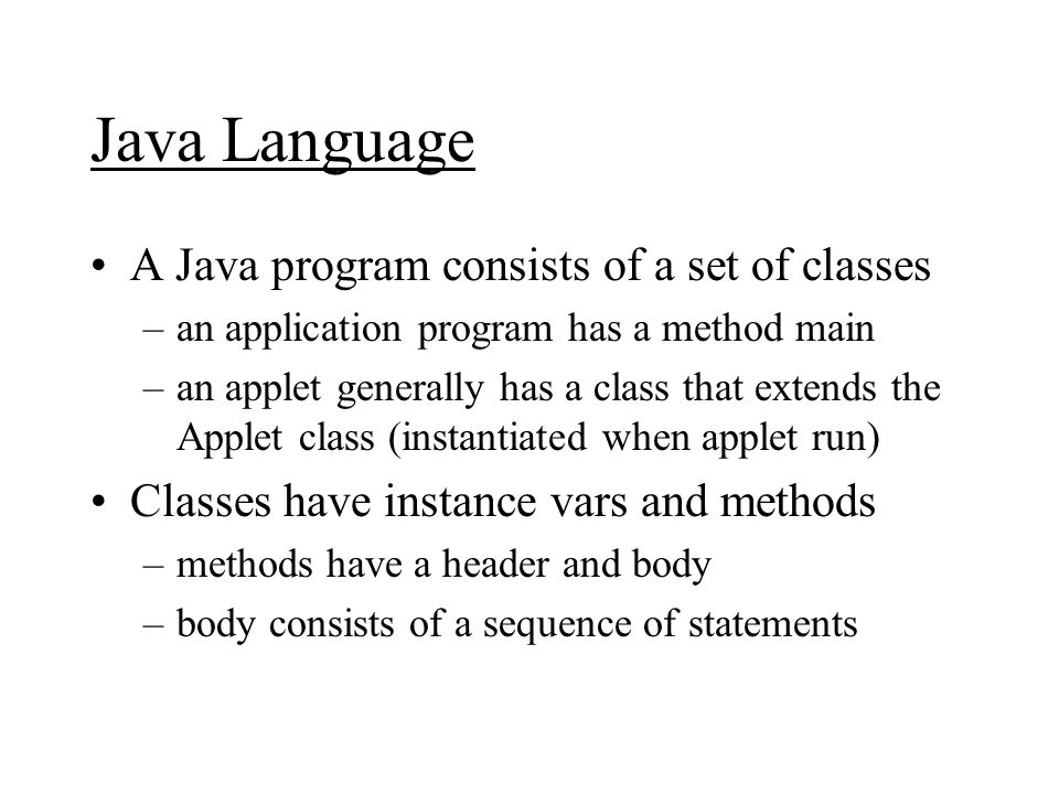 Java Language A Java program consists of a set of classes –an application program has a method main –an applet generally has a class that extends the Applet class (instantiated when applet run) Classes have instance vars and methods –methods have a header and body –body consists of a sequence of statements