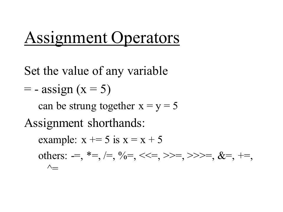 Assignment Operators Set the value of any variable = - assign (x = 5) can be strung together x = y = 5 Assignment shorthands: example: x += 5 is x = x + 5 others: -=, *=, /=, %=, >=, >>>=, &=, +=, ^=