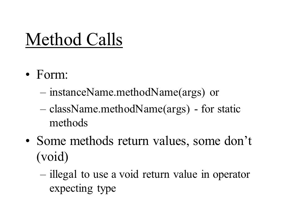 Method Calls Form: –instanceName.methodName(args) or –className.methodName(args) - for static methods Some methods return values, some don’t (void) –illegal to use a void return value in operator expecting type