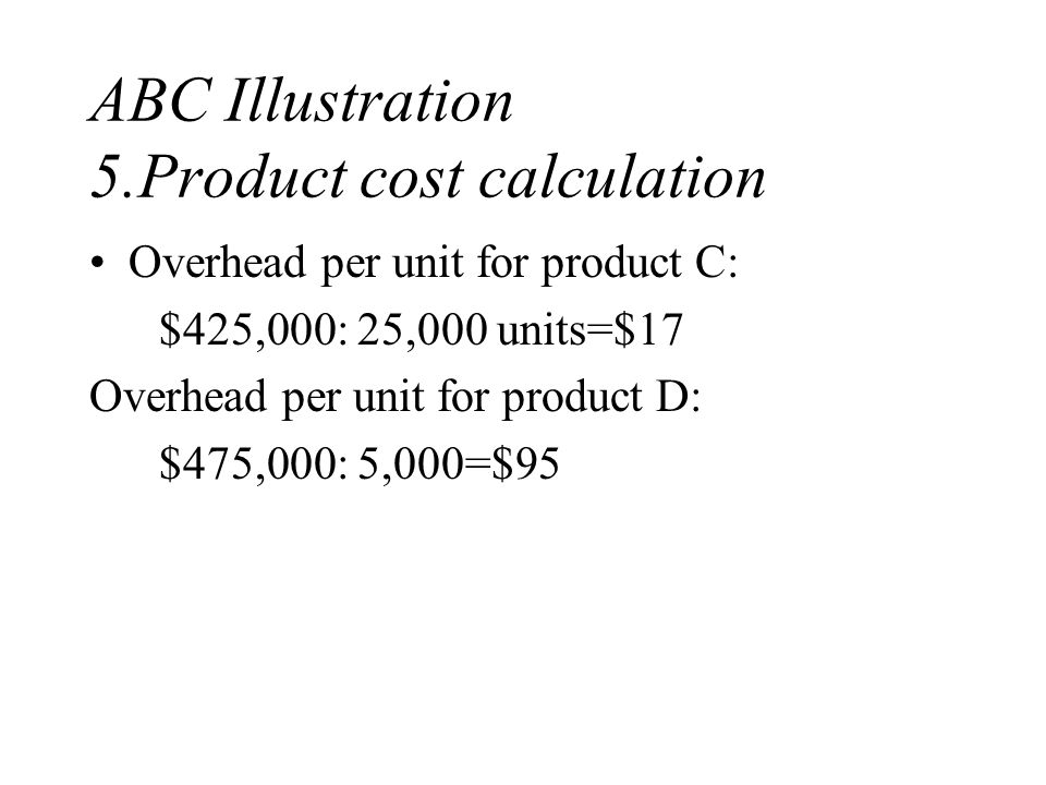 ABC Illustration 5.Product cost calculation Overhead per unit for product C: $425,000: 25,000 units=$17 Overhead per unit for product D: $475,000: 5,000=$95