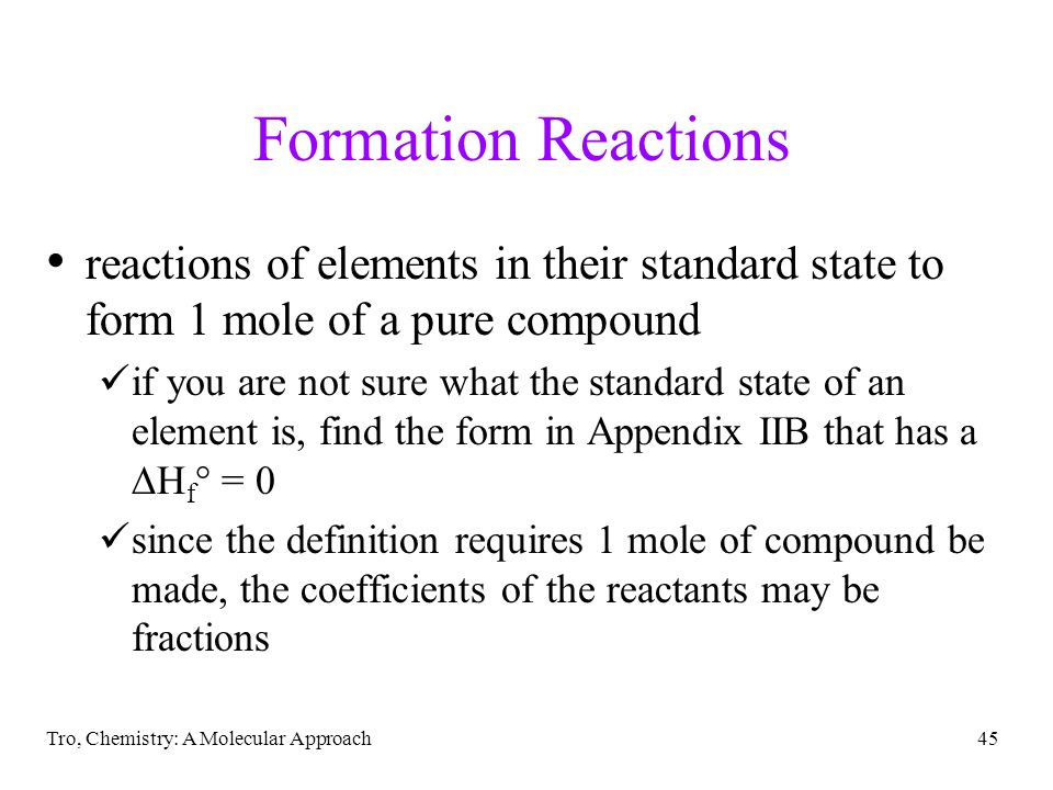 Tro, Chemistry: A Molecular Approach45 Formation Reactions reactions of elements in their standard state to form 1 mole of a pure compound if you are not sure what the standard state of an element is, find the form in Appendix IIB that has a  H f ° = 0 since the definition requires 1 mole of compound be made, the coefficients of the reactants may be fractions