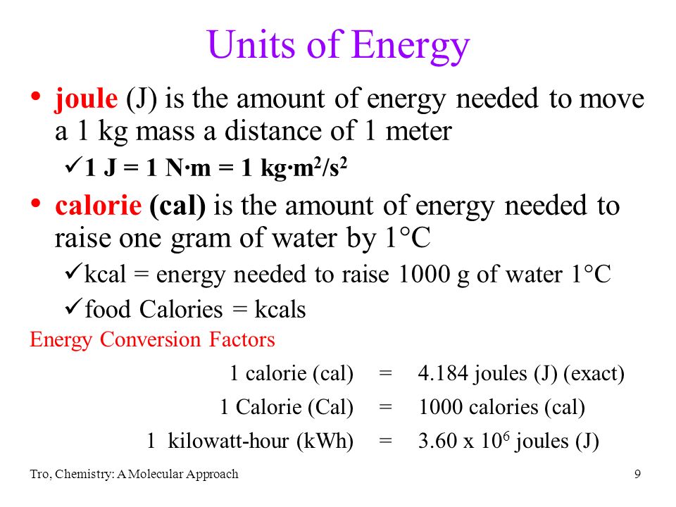 Tro, Chemistry: A Molecular Approach9 Units of Energy joule (J) is the amount of energy needed to move a 1 kg mass a distance of 1 meter 1 J = 1 N∙m = 1 kg∙m 2 /s 2 calorie (cal) is the amount of energy needed to raise one gram of water by 1°C kcal = energy needed to raise 1000 g of water 1°C food Calories = kcals Energy Conversion Factors 1 calorie (cal)=4.184 joules (J) (exact) 1 Calorie (Cal)=1000 calories (cal) 1 kilowatt-hour (kWh)=3.60 x 10 6 joules (J)