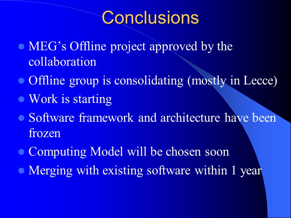 Conclusions MEG’s Offline project approved by the collaboration Offline group is consolidating (mostly in Lecce) Work is starting Software framework and architecture have been frozen Computing Model will be chosen soon Merging with existing software within 1 year