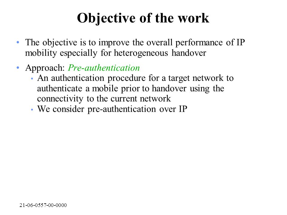 Objective of the work The objective is to improve the overall performance of IP mobility especially for heterogeneous handover Approach: Pre-authentication An authentication procedure for a target network to authenticate a mobile prior to handover using the connectivity to the current network We consider pre-authentication over IP