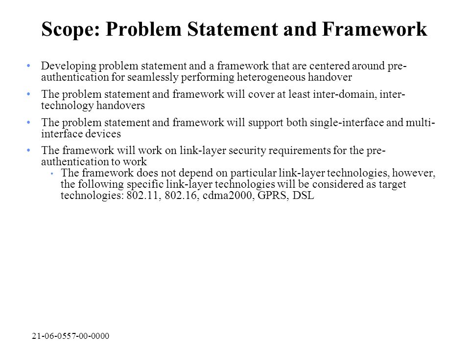 Scope: Problem Statement and Framework Developing problem statement and a framework that are centered around pre- authentication for seamlessly performing heterogeneous handover The problem statement and framework will cover at least inter-domain, inter- technology handovers The problem statement and framework will support both single-interface and multi- interface devices The framework will work on link-layer security requirements for the pre- authentication to work The framework does not depend on particular link-layer technologies, however, the following specific link-layer technologies will be considered as target technologies: , , cdma2000, GPRS, DSL