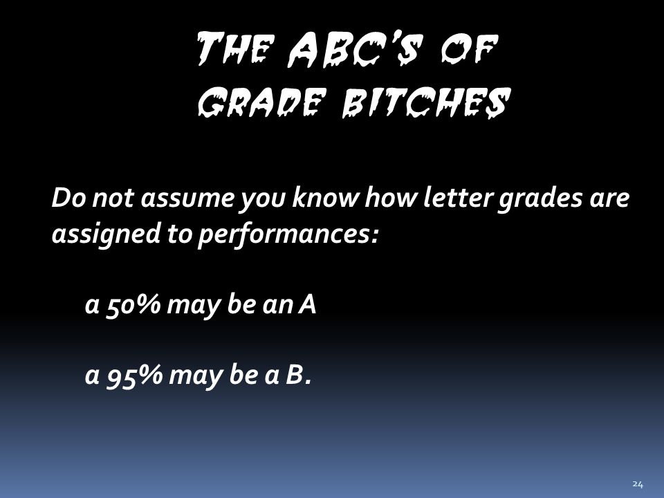 24 The ABC’s of grade bitches Do not assume you know how letter grades are assigned to performances: a 50% may be an A a 95% may be a B.