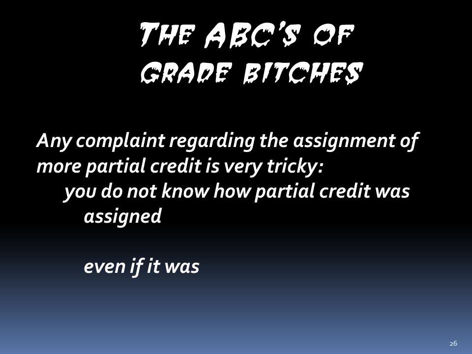 26 The ABC’s of grade bitches Any complaint regarding the assignment of more partial credit is very tricky: you do not know how partial credit was assigned even if it was