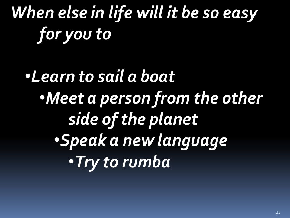 35 When else in life will it be so easy for you to Learn to sail a boat Meet a person from the other side of the planet Speak a new language Try to rumba
