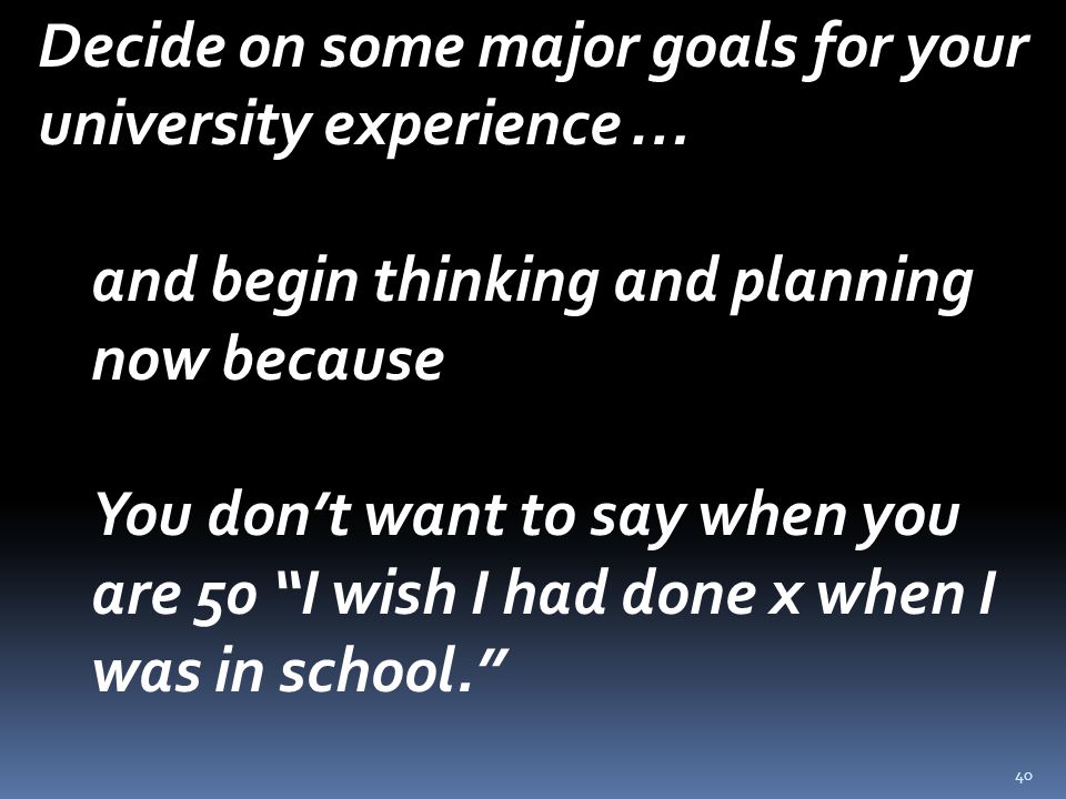 40 Decide on some major goals for your university experience … and begin thinking and planning now because You don’t want to say when you are 50 I wish I had done x when I was in school.