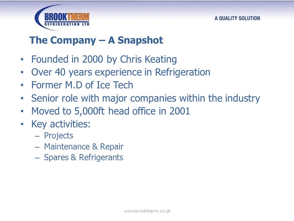 Founded in 2000 by Chris Keating Over 40 years experience in Refrigeration Former M.D of Ice Tech Senior role with major companies within the industry Moved to 5,000ft head office in 2001 Key activities: – Projects – Maintenance & Repair – Spares & Refrigerants The Company – A Snapshot