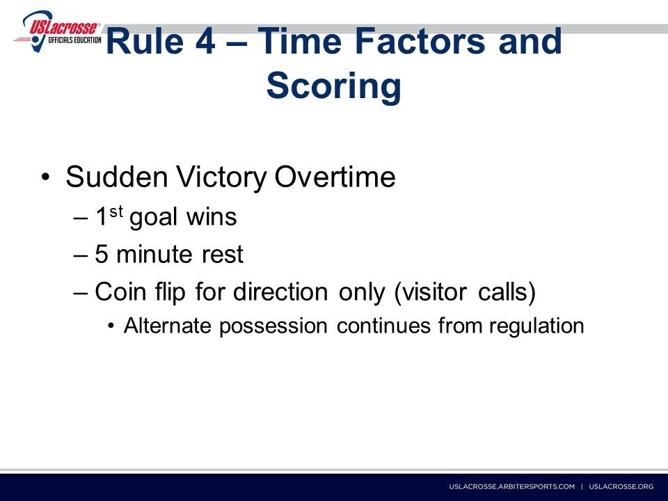 Rule 4 – Time Factors and Scoring Sudden Victory Overtime –1 st goal wins –5 minute rest –Coin flip for direction only (visitor calls) Alternate possession continues from regulation