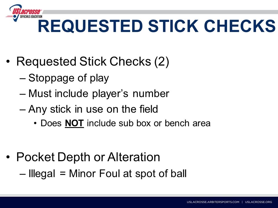 REQUESTED STICK CHECKS Requested Stick Checks (2) –Stoppage of play –Must include player’s number –Any stick in use on the field Does NOT include sub box or bench area Pocket Depth or Alteration –Illegal = Minor Foul at spot of ball