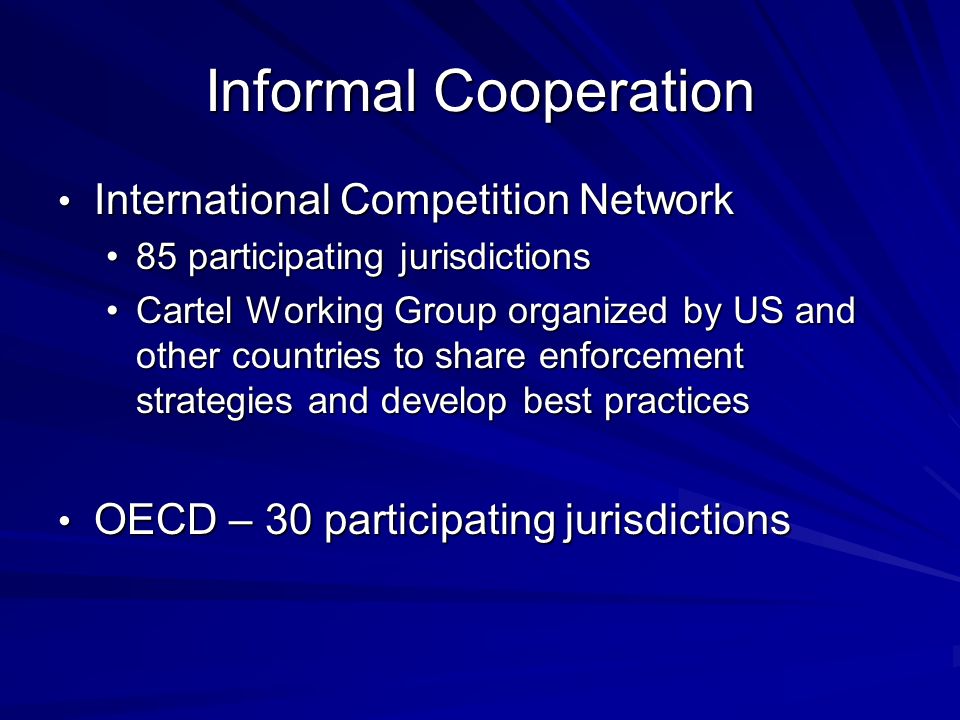 Informal Cooperation International Competition Network International Competition Network 85 participating jurisdictions85 participating jurisdictions Cartel Working Group organized by US and other countries to share enforcement strategies and develop best practicesCartel Working Group organized by US and other countries to share enforcement strategies and develop best practices OECD – 30 participating jurisdictions OECD – 30 participating jurisdictions
