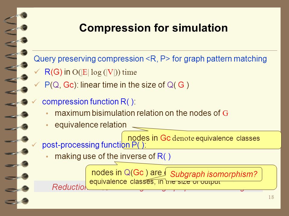 Compression for simulation 18 Reduction: 57% in average for graph pattern matching nodes in Gc denote equivalence classes compression function R( ): maximum bisimulation relation on the nodes of G equivalence relation Query preserving compression for graph pattern matching R(G) in O(|E| log (|V|)) time P(Q, Gc): linear time in the size of Q( G ) post-processing function P( ): making use of the inverse of R( ) nodes in Q(Gc ) are expanded to nodes in their equivalence classes, in the size of output Subgraph isomorphism