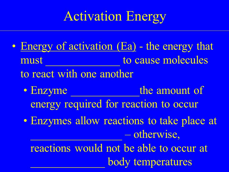Energy of activation (Ea) - the energy that must _____________ to cause molecules to react with one another Enzyme ____________the amount of energy required for reaction to occur Enzymes allow reactions to take place at ________________ – otherwise, reactions would not be able to occur at _____________ body temperatures Activation Energy