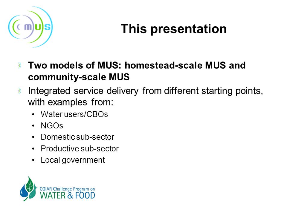 This presentation Two models of MUS: homestead-scale MUS and community-scale MUS Integrated service delivery from different starting points, with examples from: Water users/CBOs NGOs Domestic sub-sector Productive sub-sector Local government