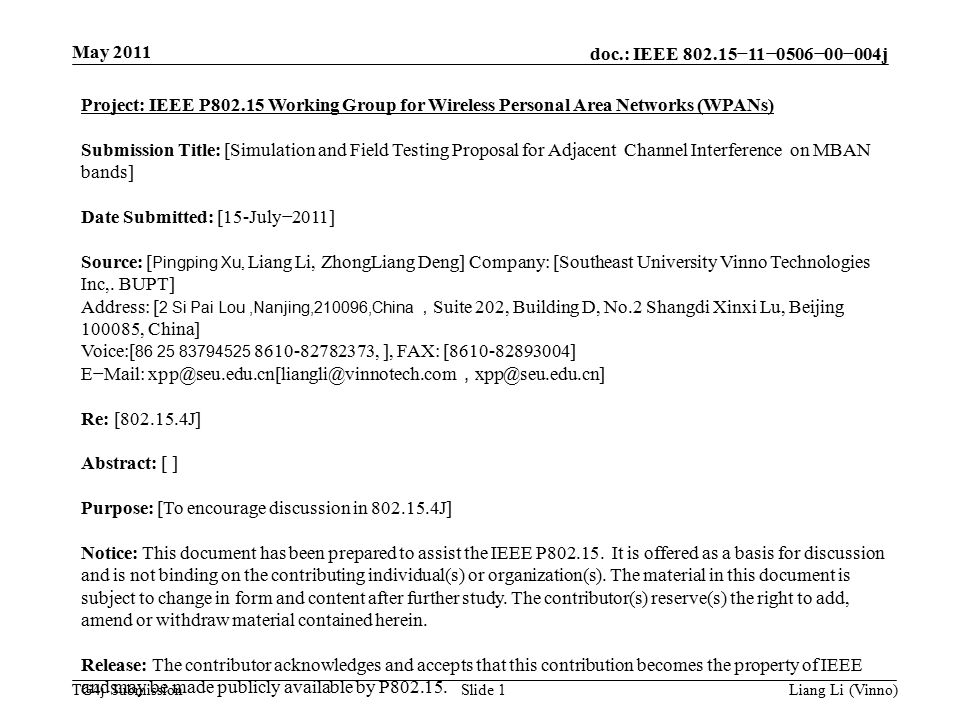 doc.: IEEE −11−0506−00−004j TG4j Submission May 2011 Liang Li (Vinno)Slide 1 Project: IEEE P Working Group for Wireless Personal Area Networks (WPANs) Submission Title: [Simulation and Field Testing Proposal for Adjacent Channel Interference on MBAN bands] Date Submitted: [15-July−2011] Source: [ Pingping Xu, Liang Li, ZhongLiang Deng] Company: [Southeast University Vinno Technologies Inc,.