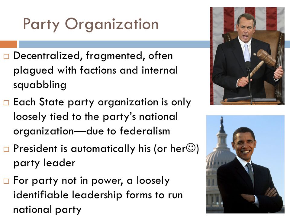 Party Organization  Decentralized, fragmented, often plagued with factions and internal squabbling  Each State party organization is only loosely tied to the party’s national organization—due to federalism  President is automatically his (or her ) party leader  For party not in power, a loosely identifiable leadership forms to run national party