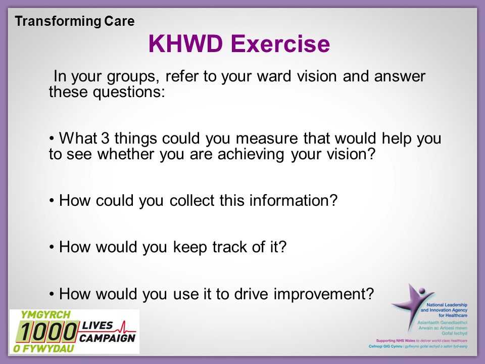 Transforming Care KHWD Exercise In your groups, refer to your ward vision and answer these questions: What 3 things could you measure that would help you to see whether you are achieving your vision.