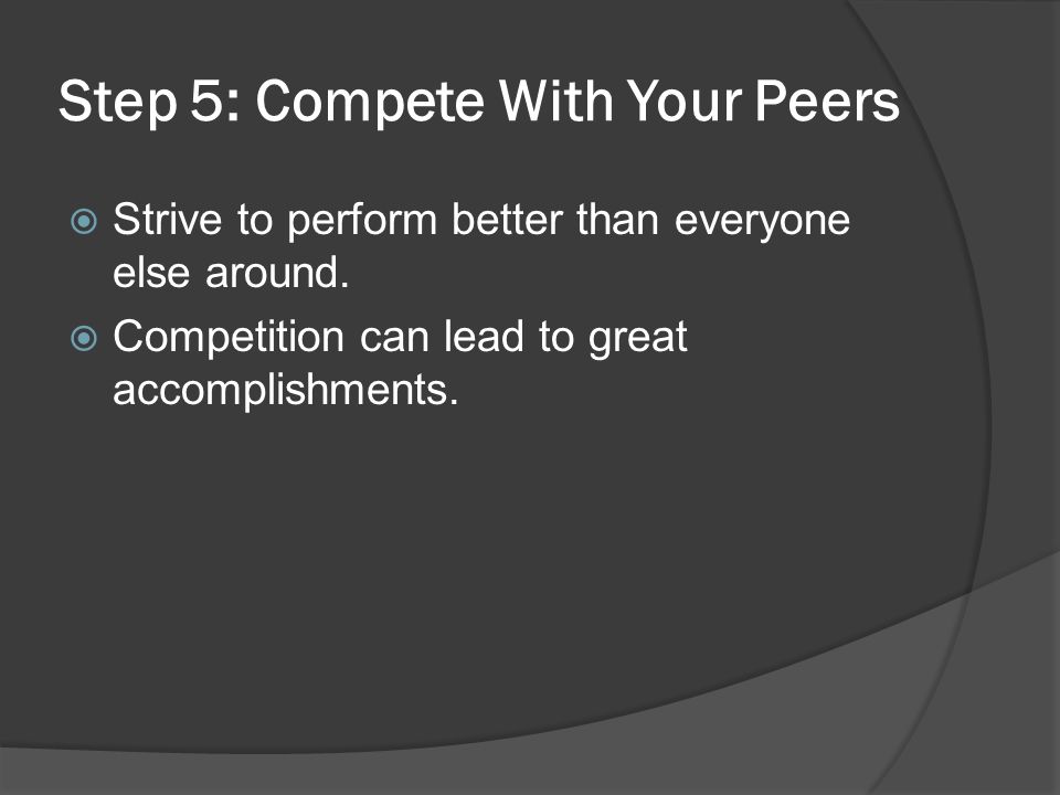 Step 5: Compete With Your Peers  Strive to perform better than everyone else around.