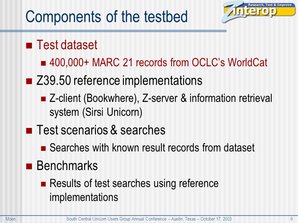 Moen South Central Unicorn Users Group Annual Conference -- Austin, Texas -- October 17, Components of the testbed Test dataset 400,000+ MARC 21 records from OCLC’s WorldCat Z39.50 reference implementations Z-client (Bookwhere), Z-server & information retrieval system (Sirsi Unicorn) Test scenarios & searches Searches with known result records from dataset Benchmarks Results of test searches using reference implementations