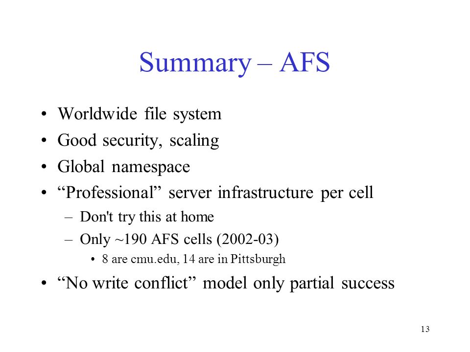 13 Summary – AFS Worldwide file system Good security, scaling Global namespace Professional server infrastructure per cell –Don t try this at home –Only ~190 AFS cells ( ) 8 are cmu.edu, 14 are in Pittsburgh No write conflict model only partial success