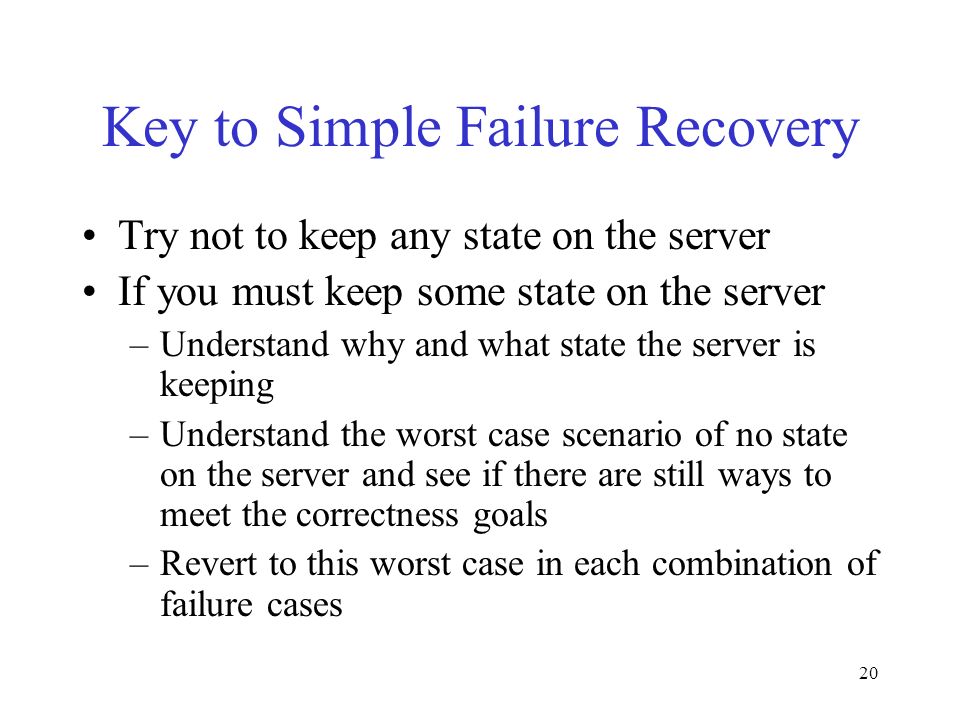 20 Key to Simple Failure Recovery Try not to keep any state on the server If you must keep some state on the server –Understand why and what state the server is keeping –Understand the worst case scenario of no state on the server and see if there are still ways to meet the correctness goals –Revert to this worst case in each combination of failure cases