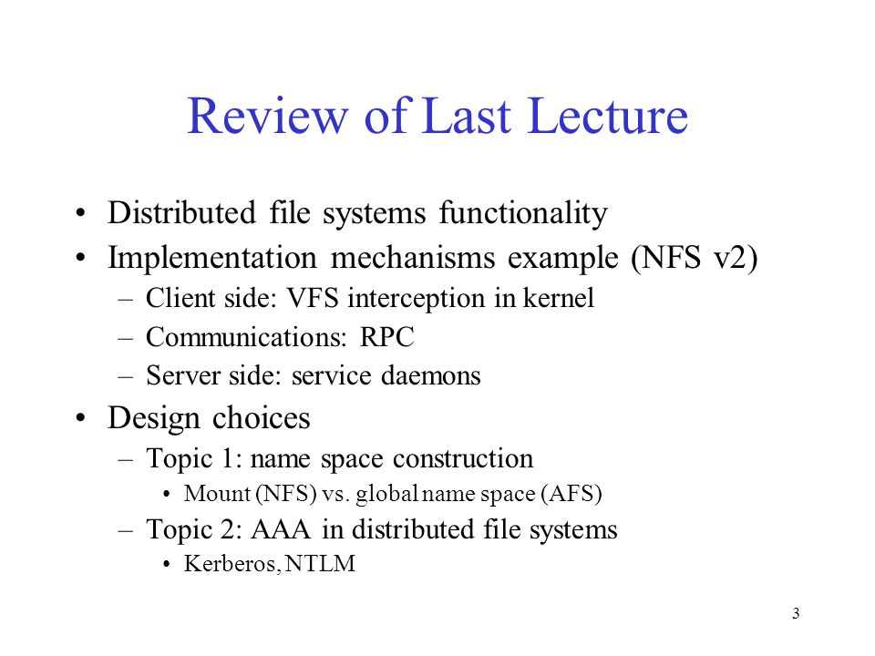 3 Review of Last Lecture Distributed file systems functionality Implementation mechanisms example (NFS v2) –Client side: VFS interception in kernel –Communications: RPC –Server side: service daemons Design choices –Topic 1: name space construction Mount (NFS) vs.