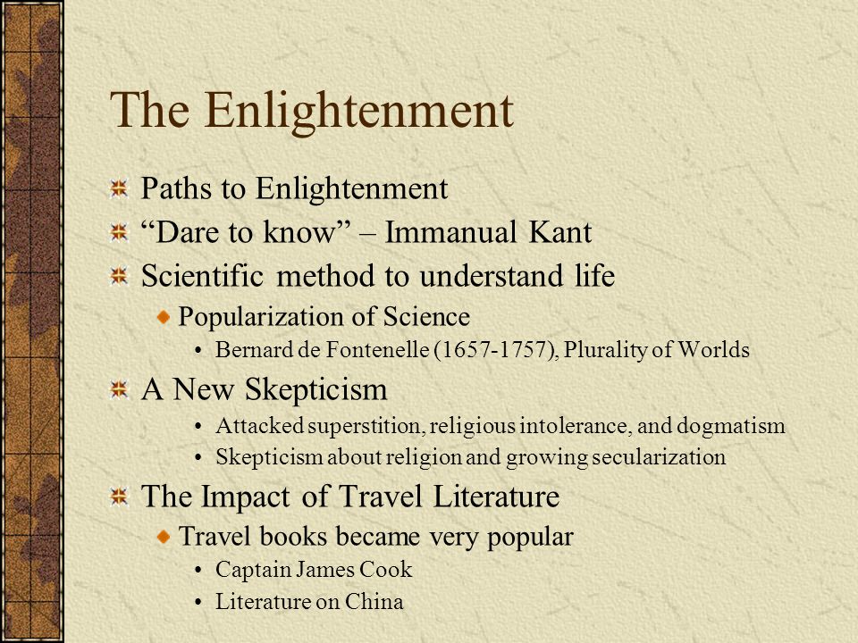 The Enlightenment Paths to Enlightenment Dare to know – Immanual Kant Scientific method to understand life Popularization of Science Bernard de Fontenelle ( ), Plurality of Worlds A New Skepticism Attacked superstition, religious intolerance, and dogmatism Skepticism about religion and growing secularization The Impact of Travel Literature Travel books became very popular Captain James Cook Literature on China