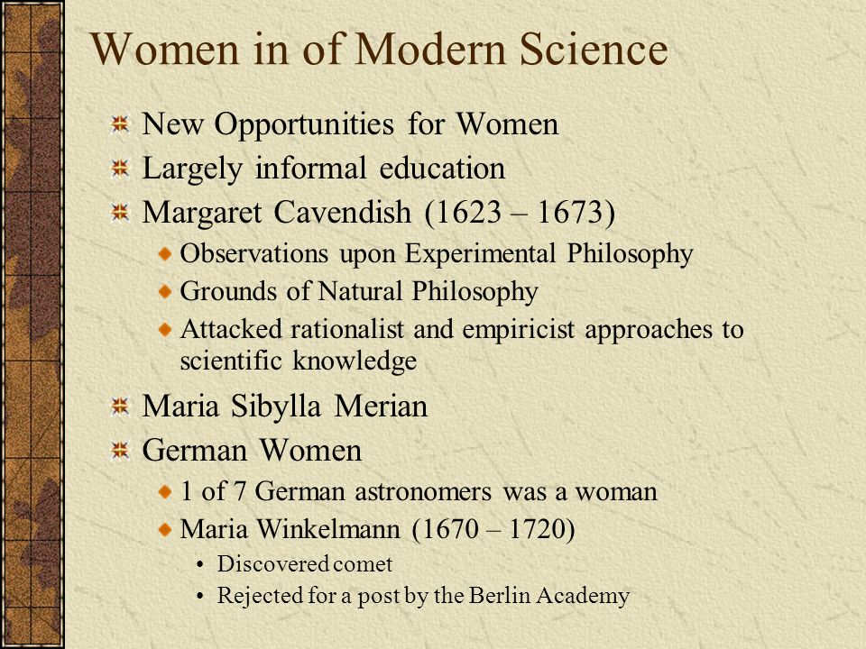 Women in of Modern Science New Opportunities for Women Largely informal education Margaret Cavendish (1623 – 1673) Observations upon Experimental Philosophy Grounds of Natural Philosophy Attacked rationalist and empiricist approaches to scientific knowledge Maria Sibylla Merian German Women 1 of 7 German astronomers was a woman Maria Winkelmann (1670 – 1720) Discovered comet Rejected for a post by the Berlin Academy