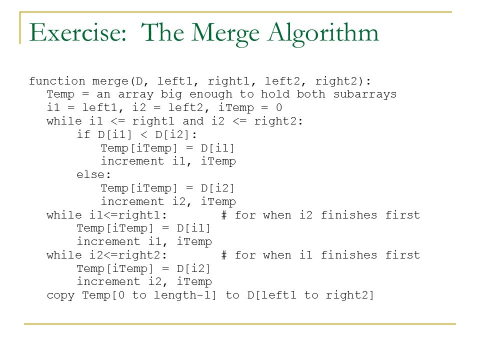 Exercise: The Merge Algorithm function merge(D, left1, right1, left2, right2): Temp = an array big enough to hold both subarrays i1 = left1, i2 = left2, iTemp = 0 while i1 <= right1 and i2 <= right2: if D[i1] < D[i2]: Temp[iTemp] = D[i1] increment i1, iTemp else: Temp[iTemp] = D[i2] increment i2, iTemp while i1<=right1: # for when i2 finishes first Temp[iTemp] = D[i1] increment i1, iTemp while i2<=right2:# for when i1 finishes first Temp[iTemp] = D[i2] increment i2, iTemp copy Temp[0 to length-1] to D[left1 to right2]