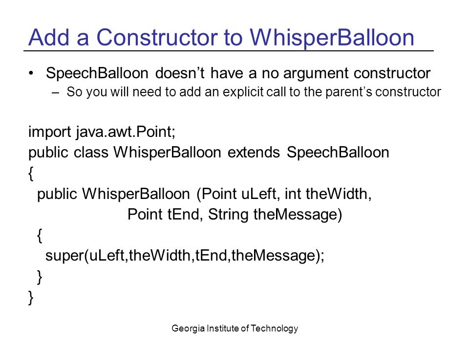 Georgia Institute of Technology Add a Constructor to WhisperBalloon SpeechBalloon doesn’t have a no argument constructor –So you will need to add an explicit call to the parent’s constructor import java.awt.Point; public class WhisperBalloon extends SpeechBalloon { public WhisperBalloon (Point uLeft, int theWidth, Point tEnd, String theMessage) { super(uLeft,theWidth,tEnd,theMessage); }