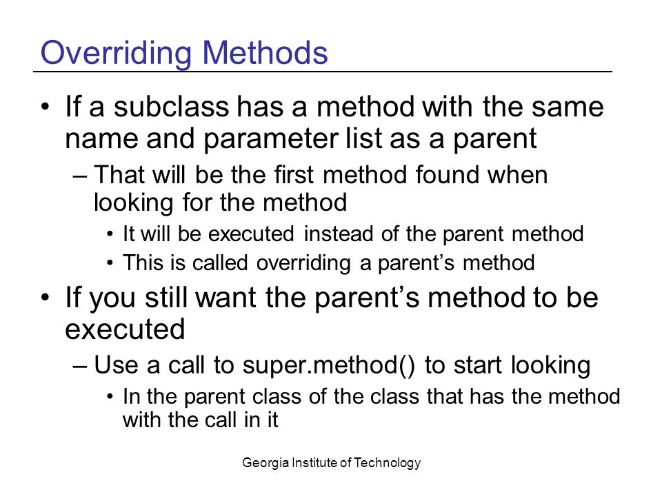 Georgia Institute of Technology Overriding Methods If a subclass has a method with the same name and parameter list as a parent –That will be the first method found when looking for the method It will be executed instead of the parent method This is called overriding a parent’s method If you still want the parent’s method to be executed –Use a call to super.method() to start looking In the parent class of the class that has the method with the call in it