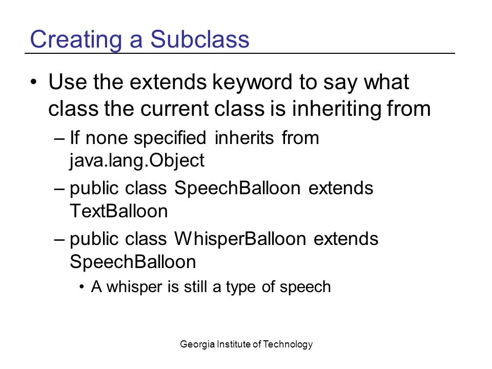 Georgia Institute of Technology Creating a Subclass Use the extends keyword to say what class the current class is inheriting from –If none specified inherits from java.lang.Object –public class SpeechBalloon extends TextBalloon –public class WhisperBalloon extends SpeechBalloon A whisper is still a type of speech