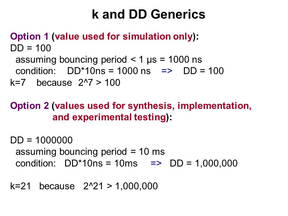 k and DD Generics Option 1 (value used for simulation only): DD = 100 assuming bouncing period < 1 μs = 1000 ns condition: DD*10ns = 1000 ns => DD = 100 k=7 because 2^7 > 100 Option 2 (values used for synthesis, implementation, and experimental testing): DD = assuming bouncing period = 10 ms condition: DD*10ns = 10ms => DD = 1,000,000 k=21 because 2^21 > 1,000,000