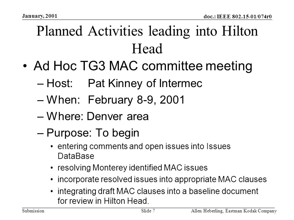 doc.: IEEE /074r0 Submission January, 2001 Allen Heberling, Eastman Kodak CompanySlide 7 Planned Activities leading into Hilton Head Ad Hoc TG3 MAC committee meeting –Host: Pat Kinney of Intermec –When: February 8-9, 2001 –Where: Denver area –Purpose: To begin entering comments and open issues into Issues DataBase resolving Monterey identified MAC issues incorporate resolved issues into appropriate MAC clauses integrating draft MAC clauses into a baseline document for review in Hilton Head.