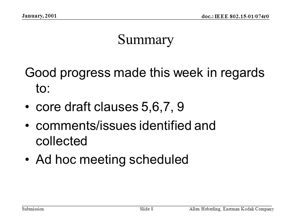 doc.: IEEE /074r0 Submission January, 2001 Allen Heberling, Eastman Kodak CompanySlide 8 Summary Good progress made this week in regards to: core draft clauses 5,6,7, 9 comments/issues identified and collected Ad hoc meeting scheduled