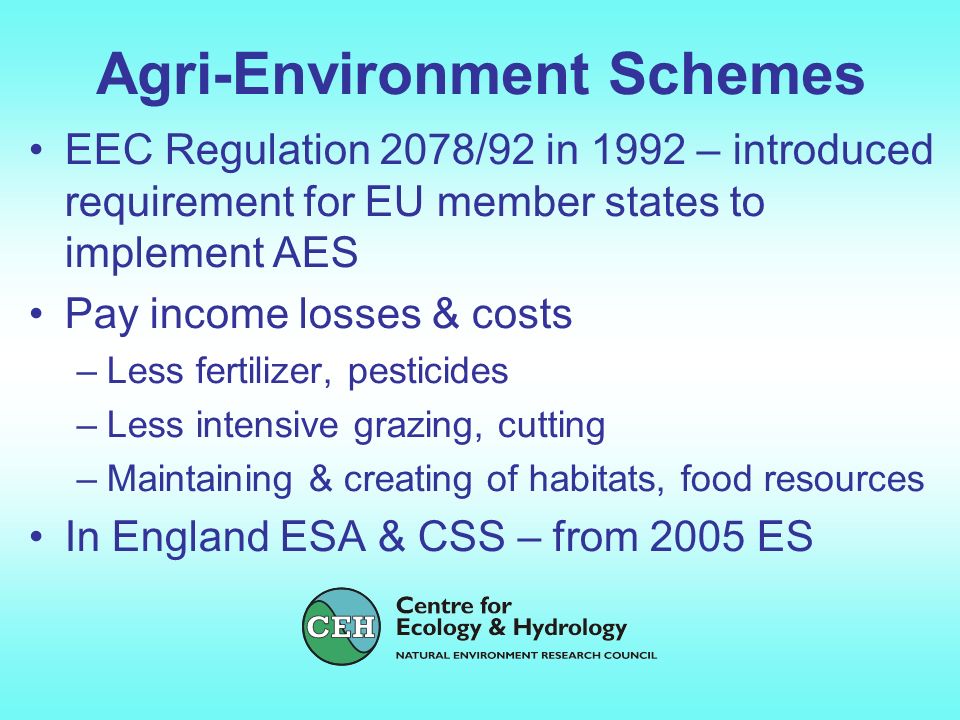 Agri-Environment Schemes EEC Regulation 2078/92 in 1992 – introduced requirement for EU member states to implement AES Pay income losses & costs –Less fertilizer, pesticides –Less intensive grazing, cutting –Maintaining & creating of habitats, food resources In England ESA & CSS – from 2005 ES