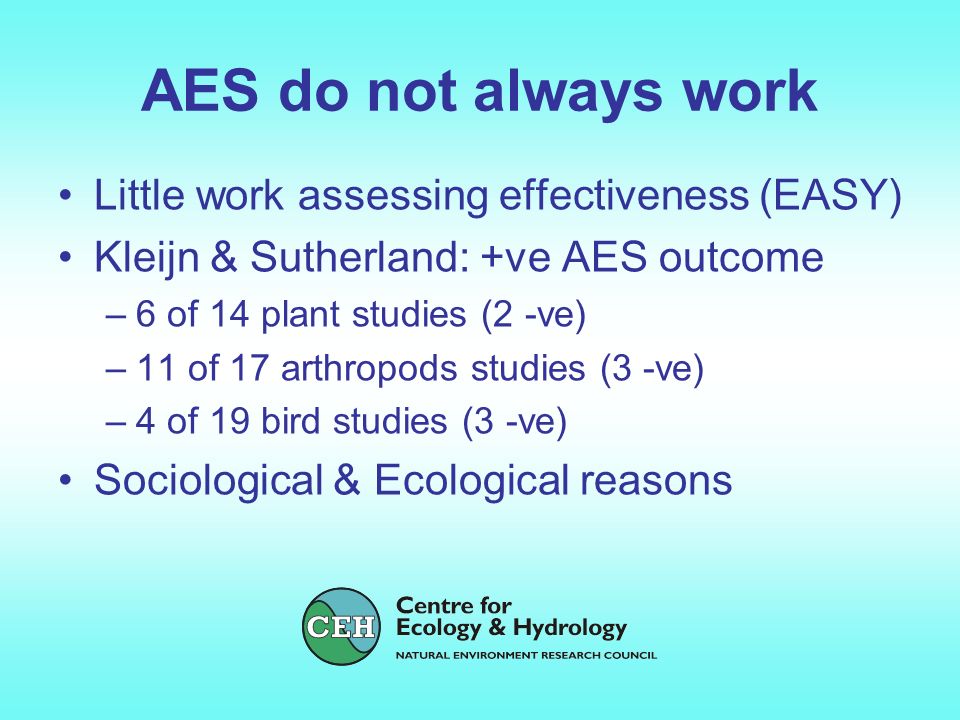 AES do not always work Little work assessing effectiveness (EASY) Kleijn & Sutherland: +ve AES outcome –6 of 14 plant studies (2 -ve) –11 of 17 arthropods studies (3 -ve) –4 of 19 bird studies (3 -ve) Sociological & Ecological reasons