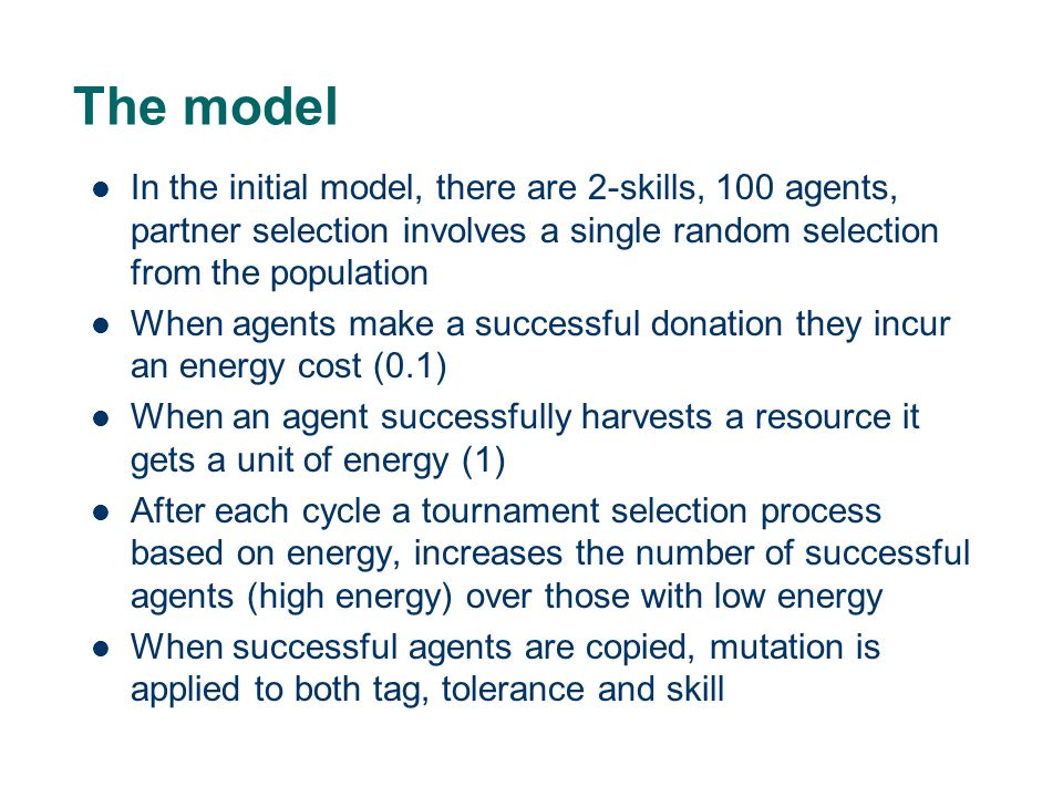 The model In the initial model, there are 2-skills, 100 agents, partner selection involves a single random selection from the population When agents make a successful donation they incur an energy cost (0.1) When an agent successfully harvests a resource it gets a unit of energy (1) After each cycle a tournament selection process based on energy, increases the number of successful agents (high energy) over those with low energy When successful agents are copied, mutation is applied to both tag, tolerance and skill