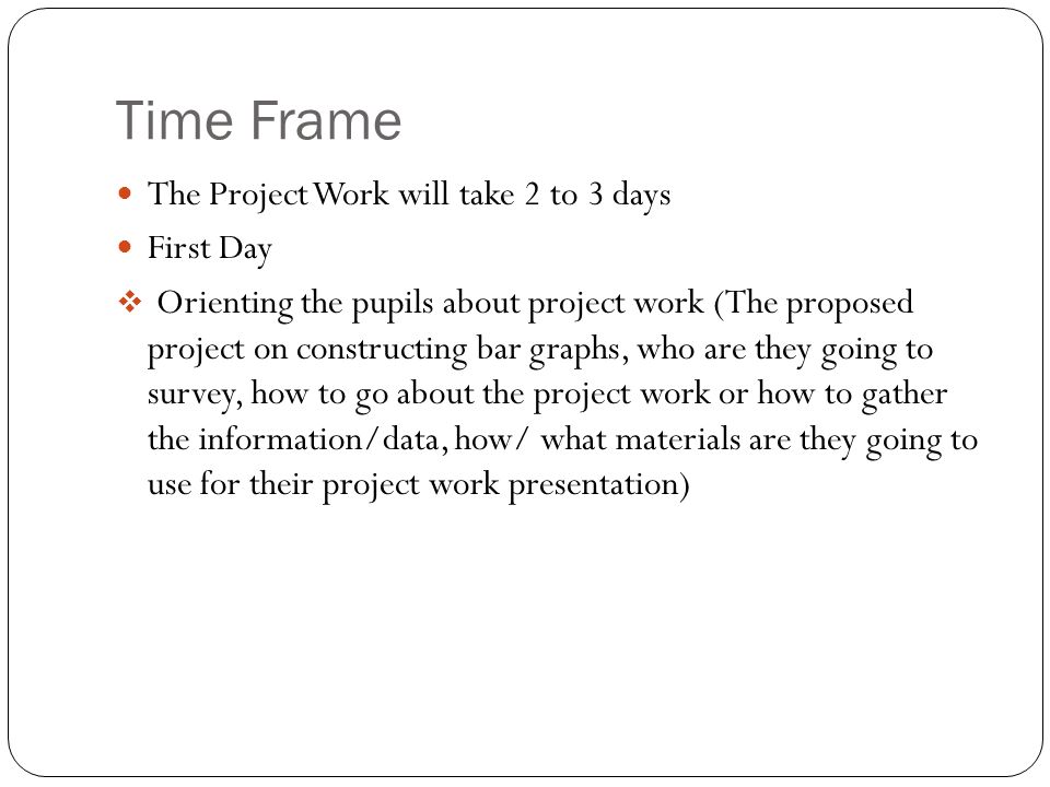 Time Frame The Project Work will take 2 to 3 days First Day  Orienting the pupils about project work (The proposed project on constructing bar graphs, who are they going to survey, how to go about the project work or how to gather the information/data, how/ what materials are they going to use for their project work presentation)