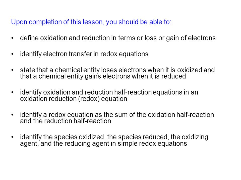 Upon completion of this lesson, you should be able to: define oxidation and reduction in terms or loss or gain of electrons identify electron transfer in redox equations state that a chemical entity loses electrons when it is oxidized and that a chemical entity gains electrons when it is reduced identify oxidation and reduction half-reaction equations in an oxidation reduction (redox) equation identify a redox equation as the sum of the oxidation half-reaction and the reduction half-reaction identify the species oxidized, the species reduced, the oxidizing agent, and the reducing agent in simple redox equations