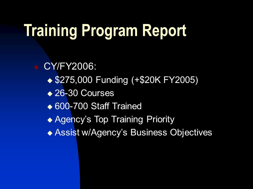 Training Program Report CY/FY2006:  $275,000 Funding (+$20K FY2005)  Courses  Staff Trained  Agency’s Top Training Priority  Assist w/Agency’s Business Objectives