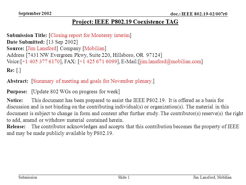 doc.: IEEE /007r0 Submission September 2002 Jim Lansford, MobilianSlide 1 Project: IEEE P Coexistence TAG Submission Title: [Closing report for Monterey interim] Date Submitted: [13 Sep 2002] Source: [Jim Lansford] Company [Mobilian] Address [7431 NW Evergreen Pkwy, Suite 220, Hillsboro, OR 97124] Voice:[ ], FAX: [ ], Re: [.] Abstract:[Summary of meeting and goals for November plenary.] Purpose:[Update 802 WGs on progress for week] Notice:This document has been prepared to assist the IEEE P