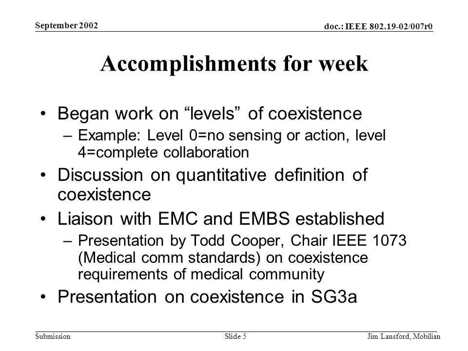 doc.: IEEE /007r0 Submission September 2002 Jim Lansford, MobilianSlide 5 Accomplishments for week Began work on levels of coexistence –Example: Level 0=no sensing or action, level 4=complete collaboration Discussion on quantitative definition of coexistence Liaison with EMC and EMBS established –Presentation by Todd Cooper, Chair IEEE 1073 (Medical comm standards) on coexistence requirements of medical community Presentation on coexistence in SG3a