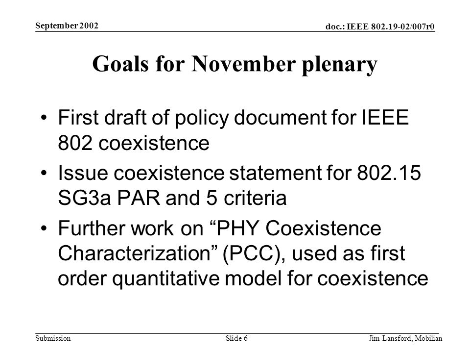doc.: IEEE /007r0 Submission September 2002 Jim Lansford, MobilianSlide 6 Goals for November plenary First draft of policy document for IEEE 802 coexistence Issue coexistence statement for SG3a PAR and 5 criteria Further work on PHY Coexistence Characterization (PCC), used as first order quantitative model for coexistence