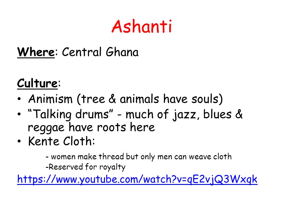 Ashanti Where: Central Ghana Culture: Animism (tree & animals have souls) Talking drums - much of jazz, blues & reggae have roots here Kente Cloth: - women make thread but only men can weave cloth -Reserved for royalty   v=qE2vjQ3Wxqk