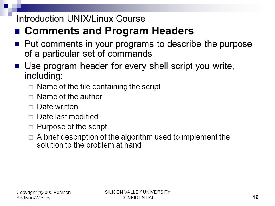 SILICON VALLEY UNIVERSITY CONFIDENTIAL 19 Pearson Addison-Wesley Introduction UNIX/Linux Course Comments and Program Headers Put comments in your programs to describe the purpose of a particular set of commands Use program header for every shell script you write, including:  Name of the file containing the script  Name of the author  Date written  Date last modified  Purpose of the script  A brief description of the algorithm used to implement the solution to the problem at hand