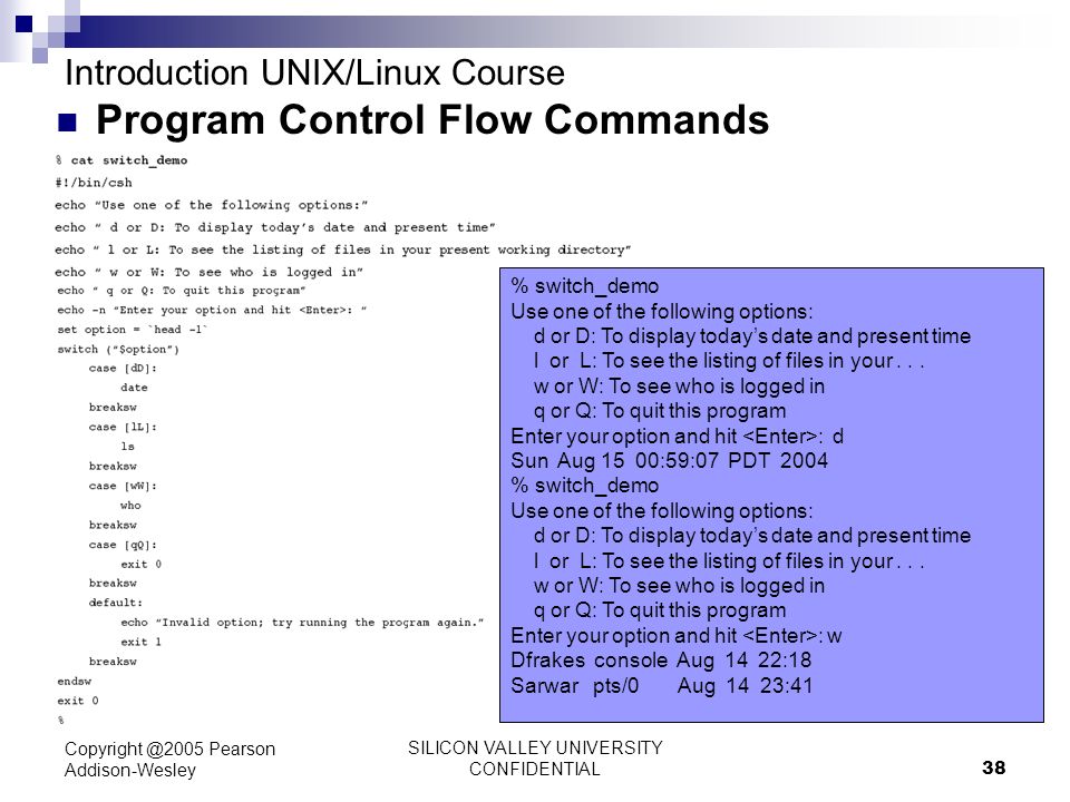 SILICON VALLEY UNIVERSITY CONFIDENTIAL 38 Pearson Addison-Wesley Introduction UNIX/Linux Course Program Control Flow Commands % switch_demo Use one of the following options: d or D: To display today’s date and present time l or L: To see the listing of files in your...